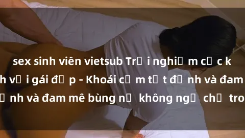sex sinh viên vietsub Trải nghiệm cực kỳ thú vị khi làm tình với gái đẹp - Khoái cảm tột đỉnh và đam mê bùng nổ không ngờ chỉ trong một đêm!