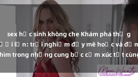 sex học sinh không che Khám phá thế giới mới với sex người lớn: trải nghiệm đầy mê hoặc và đắm chìm trong những cung bậc cảm xúc tột cùng, hứng khởi và cuốn hút.