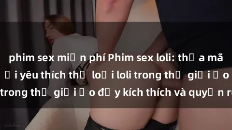 phim sex miễn phí Phim sex loli: thỏa mãn đam mê của người yêu thích thể loại loli trong thế giới ảo đầy kích thích và quyến rũ.