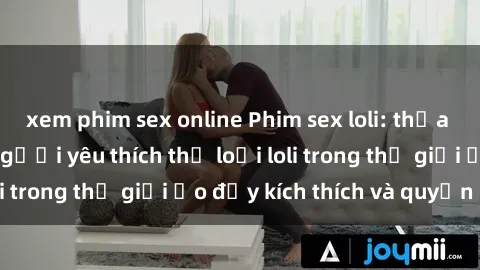 xem phim sex online Phim sex loli: thỏa mãn đam mê của người yêu thích thể loại loli trong thế giới ảo đầy kích thích và quyến rũ.