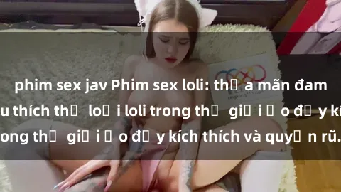 phim sex jav Phim sex loli: thỏa mãn đam mê của người yêu thích thể loại loli trong thế giới ảo đầy kích thích và quyến rũ.
