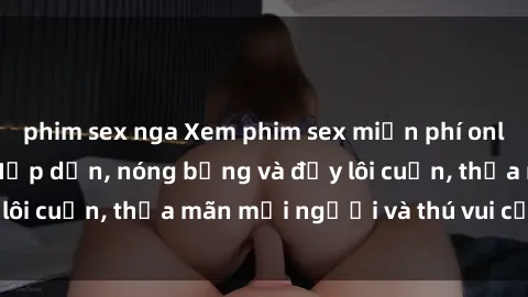 phim sex nga Xem phim sex miễn phí online ngay tại đây – Hấp dẫn, nóng bỏng và đầy lôi cuốn, thỏa mãn mọi người và thú vui của bạn!