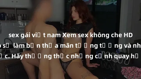 sex gái việt nam Xem sex không che HD miễn phí đảm bảo sẽ làm bạn thỏa mãn tưởng tượng và nhu cầu tình dục. Hãy thưởng thức những cảnh quay hấp dẫn và mãnh liệt ngay bây giờ!