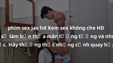 phim sex jav hd Xem sex không che HD miễn phí đảm bảo sẽ làm bạn thỏa mãn tưởng tượng và nhu cầu tình dục. Hãy thưởng thức những cảnh quay hấp dẫn và mãnh liệt ngay bây giờ!