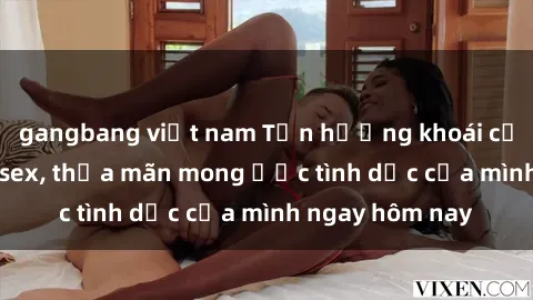 gangbang việt nam Tận hưởng khoái cảm với gái xinh sex, thỏa mãn mong ước tình dục của mình ngay hôm nay