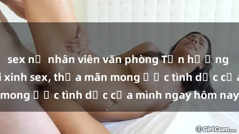 sex nữ nhân viên văn phòng Tận hưởng khoái cảm với gái xinh sex, thỏa mãn mong ước tình dục của mình ngay hôm nay