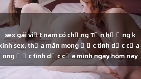 sex gái việt nam có chồng Tận hưởng khoái cảm với gái xinh sex, thỏa mãn mong ước tình dục của mình ngay hôm nay
