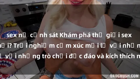 sex nữ cảnh sát Khám phá thế giới sex trực tuyến: Hơn tuổi? Trải nghiệm cảm xúc mới lạ với những trò chơi độc đáo và kích thích người lớn