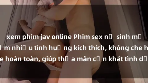 xem phim jav online Phim sex nữ sinh mới nhất: Trải nghiệm nhiều tình huống kích thích, không che hoàn toàn, giúp thỏa mãn cơn khát tình dục của các bạn trẻ