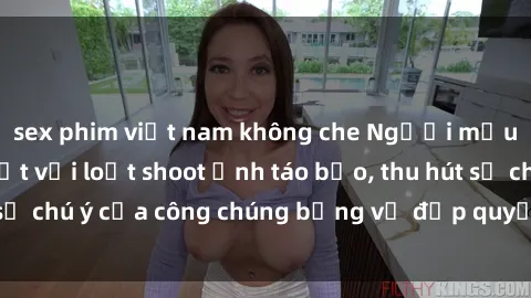 sex phim việt nam không che Người mẫu Việt Nam gây sốt với loạt shoot ảnh táo bạo, thu hút sự chú ý của công chúng bằng vẻ đẹp quyến rũ và gợi cảm.