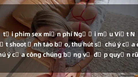 tải phim sex miễn phí Người mẫu Việt Nam gây sốt với loạt shoot ảnh táo bạo, thu hút sự chú ý của công chúng bằng vẻ đẹp quyến rũ và gợi cảm.
