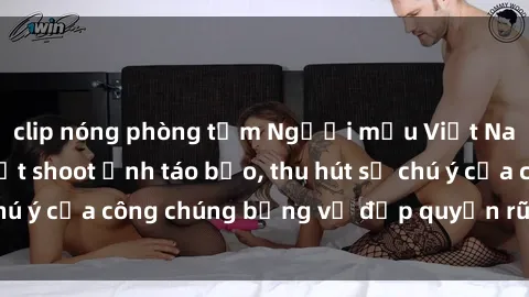 clip nóng phòng tắm Người mẫu Việt Nam gây sốt với loạt shoot ảnh táo bạo, thu hút sự chú ý của công chúng bằng vẻ đẹp quyến rũ và gợi cảm.