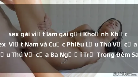 sex gái việt làm gái gọi Khoảnh Khắc Đầy Kịch Tính: Sex  Việt Nam và Cuộc Phiêu Lưu Thú Vị của Ba Người Trẻ Trong Đêm Say Đắm