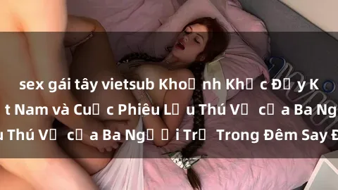 sex gái tây vietsub Khoảnh Khắc Đầy Kịch Tính: Sex  Việt Nam và Cuộc Phiêu Lưu Thú Vị của Ba Người Trẻ Trong Đêm Say Đắm