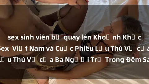 sex sinh viên bị quay lén Khoảnh Khắc Đầy Kịch Tính: Sex  Việt Nam và Cuộc Phiêu Lưu Thú Vị của Ba Người Trẻ Trong Đêm Say Đắm