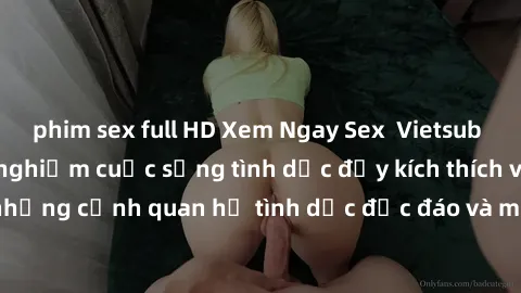 phim sex full HD Xem Ngay Sex  Vietsub Full HD - Cùng trải nghiệm cuộc sống tình dục đầy kích thích với những cảnh quan hệ tình dục độc đáo và mãnh liệt trong bộ phim này!