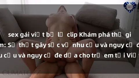 sex gái việt bị lộ clip Khám phá thế giới sex loli Việt Nam: Sự thật gây sốc về nhu cầu và nguy cơ đe dọa cho trẻ em tại Việt Nam