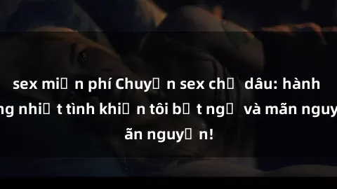 sex miễn phí Chuyện sex chị dâu: hành động nhiệt tình khiến tôi bất ngờ và mãn nguyện!