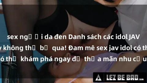 sex người da đen Danh sách các idol JAV hot nhất hiện nay không thể bỏ qua! Đam mê sex jav idol có thể khám phá ngay để thỏa mãn nhu cầu giải trí của mình!